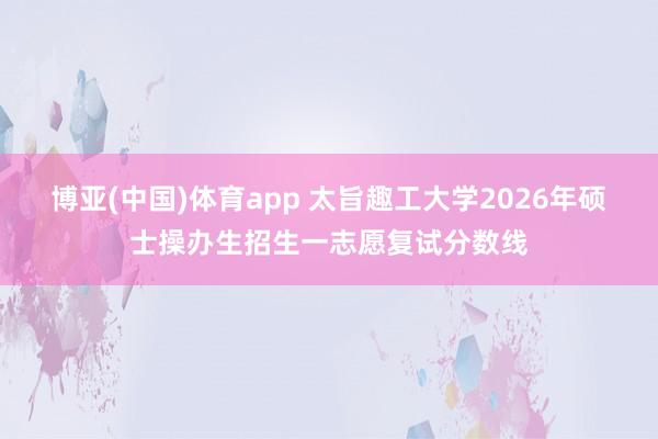 博亚(中国)体育app 太旨趣工大学2026年硕士操办生招生一志愿复试分数线