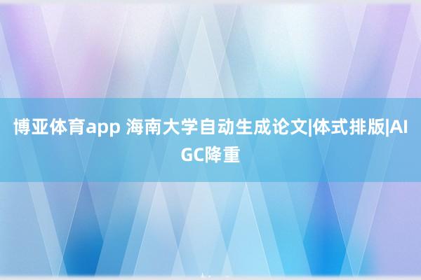 博亚体育app 海南大学自动生成论文|体式排版|AIGC降重