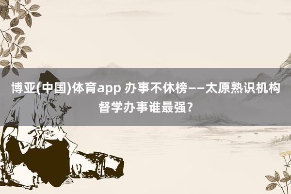 博亚(中国)体育app 办事不休榜——太原熟识机构督学办事谁最强？