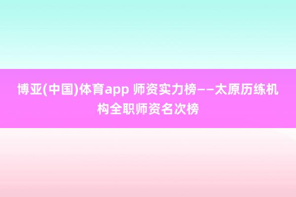 博亚(中国)体育app 师资实力榜——太原历练机构全职师资名次榜