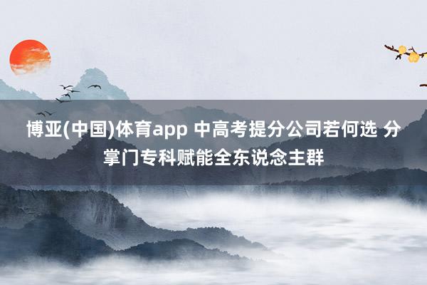博亚(中国)体育app 中高考提分公司若何选 分掌门专科赋能全东说念主群