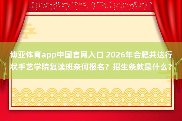 博亚体育app中国官网入口 2026年合肥共达行状手艺学院复读班奈何报名？招生条款是什么？