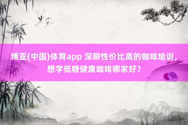 博亚(中国)体育app 深聊性价比高的咖啡培训，想学低糖健康咖啡哪家好？