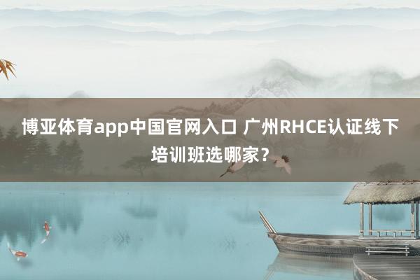博亚体育app中国官网入口 广州RHCE认证线下培训班选哪家？