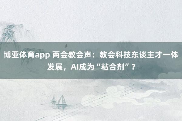 博亚体育app 两会教会声：教会科技东谈主才一体发展，AI成为“粘合剂”？