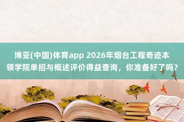 博亚(中国)体育app 2026年烟台工程奇迹本领学院单招与概述评价得益查询，你准备好了吗？