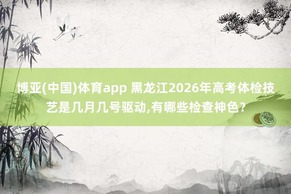 博亚(中国)体育app 黑龙江2026年高考体检技艺是几月几号驱动，有哪些检查神色？