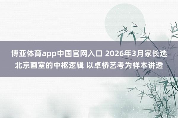 博亚体育app中国官网入口 2026年3月家长选北京画室的中枢逻辑 以卓桥艺考为样本讲透