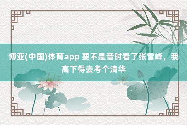 博亚(中国)体育app 要不是昔时看了张雪峰，我高下得去考个清华