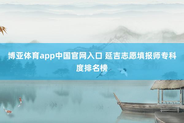 博亚体育app中国官网入口 延吉志愿填报师专科度排名榜