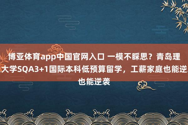博亚体育app中国官网入口 一模不睬思？青岛理工大学SQA3+1国际本科低预算留学，工薪家庭也能逆袭