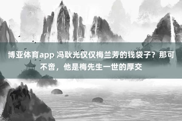 博亚体育app 冯耿光仅仅梅兰芳的钱袋子？那可不啻，他是梅先生一世的厚交