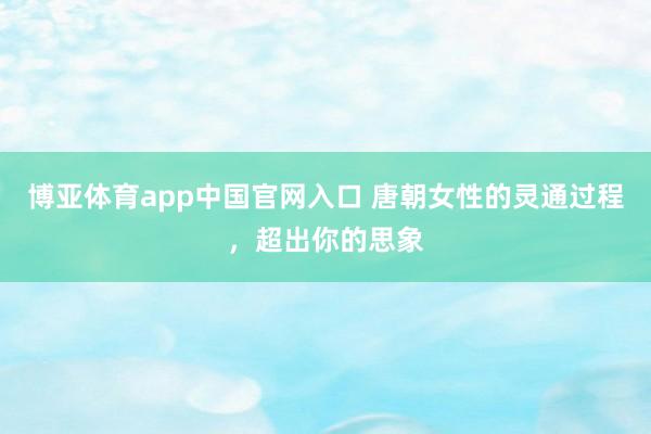 博亚体育app中国官网入口 唐朝女性的灵通过程，超出你的思象