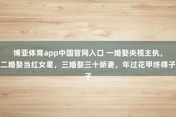博亚体育app中国官网入口 一婚娶央视主执，二婚娶当红女星，三婚娶三十娇妻，年过花甲终得子