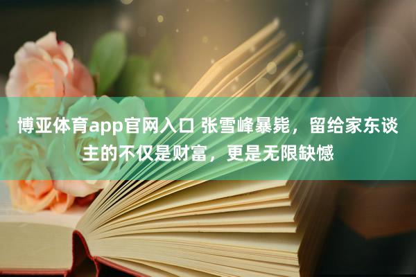 博亚体育app官网入口 张雪峰暴毙，留给家东谈主的不仅是财富，更是无限缺憾