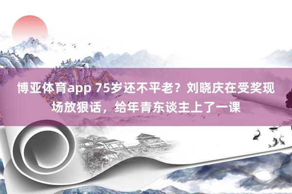 博亚体育app 75岁还不平老？刘晓庆在受奖现场放狠话，给年青东谈主上了一课