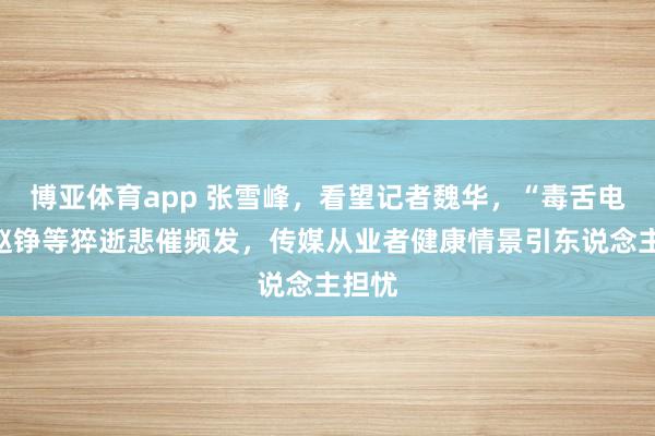 博亚体育app 张雪峰，看望记者魏华，“毒舌电影”赵铮等猝逝悲催频发，传媒从业者健康情景引东说念主担忧