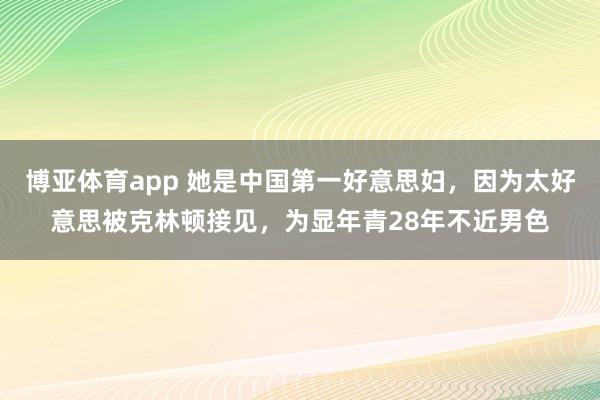 博亚体育app 她是中国第一好意思妇，因为太好意思被克林顿接见，为显年青28年不近男色