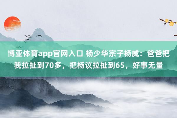 博亚体育app官网入口 杨少华宗子杨威：爸爸把我拉扯到70多，把杨议拉扯到65，好事无量