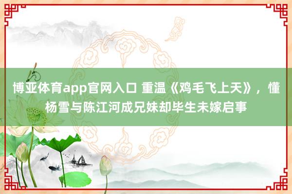 博亚体育app官网入口 重温《鸡毛飞上天》，懂杨雪与陈江河成兄妹却毕生未嫁启事