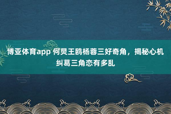 博亚体育app 何炅王鸥杨蓉三好奇角，揭秘心机纠葛三角恋有多乱