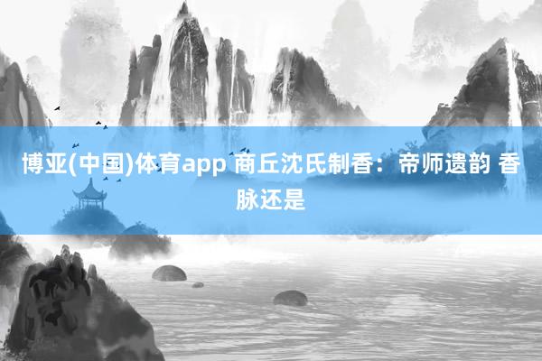 博亚(中国)体育app 商丘沈氏制香：帝师遗韵 香脉还是
