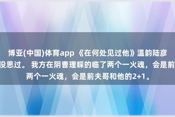 博亚(中国)体育app 《在何处见过他》温韵陆彦琛江芙温韵从来没思过。 　　我方在阴曹理睬的临了两个一火魂，会是前夫哥和他的2+1。
