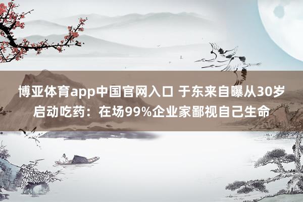 博亚体育app中国官网入口 于东来自曝从30岁启动吃药：在场99%企业家鄙视自己生命