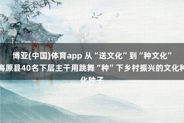 博亚(中国)体育app 从“送文化”到“种文化”：海原县40名下层主干用跳舞“种”下乡村振兴的文化种子