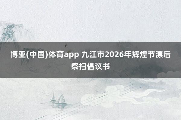 博亚(中国)体育app 九江市2026年辉煌节漂后祭扫倡议书