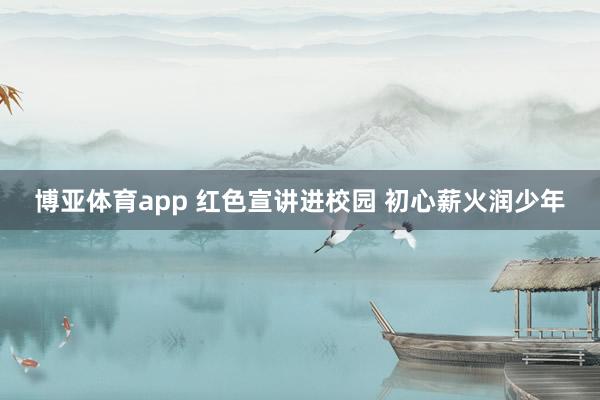 博亚体育app 红色宣讲进校园 初心薪火润少年