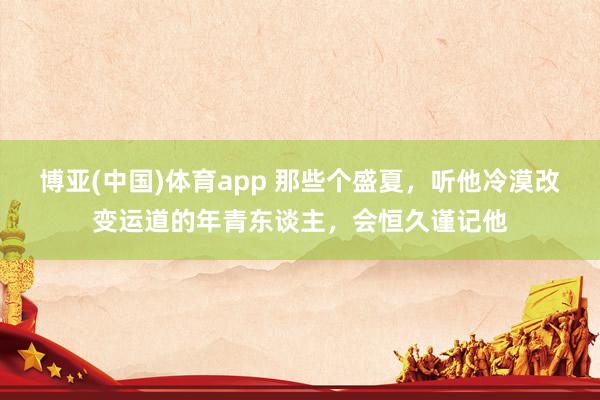 博亚(中国)体育app 那些个盛夏，听他冷漠改变运道的年青东谈主，会恒久谨记他