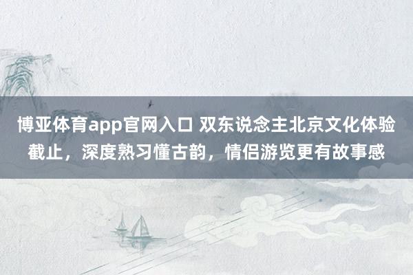 博亚体育app官网入口 双东说念主北京文化体验截止，深度熟习懂古韵，情侣游览更有故事感