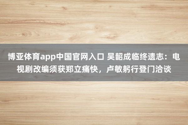 博亚体育app中国官网入口 吴韶成临终遗志：电视剧改编须获郑立痛快，卢敏躬行登门洽谈