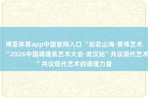 博亚体育app中国官网入口 “如花山海·贾伟艺术个展”启幕，“2026中国调理系艺术大会·武汉站”共议现代艺术的调理力量