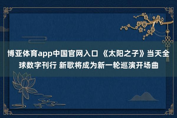 博亚体育app中国官网入口 《太阳之子》当天全球数字刊行 新歌将成为新一轮巡演开场曲