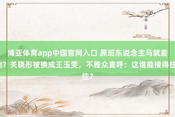 博亚体育app中国官网入口 原班东说念主马就差她？关晓彤被换成王玉雯，不雅众直呼：这谁能接得住？