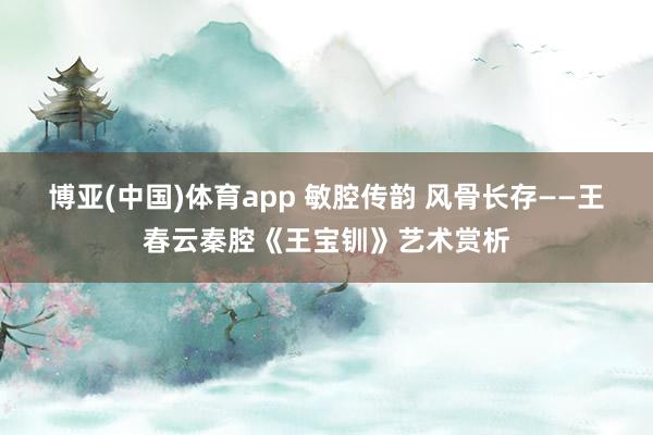 博亚(中国)体育app 敏腔传韵 风骨长存——王春云秦腔《王宝钏》艺术赏析