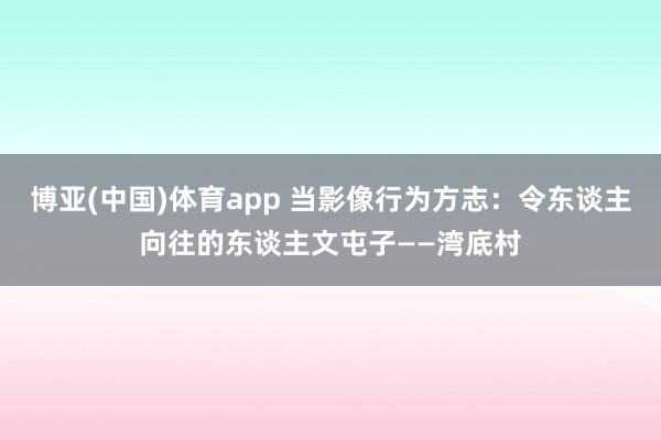 博亚(中国)体育app 当影像行为方志：令东谈主向往的东谈主文屯子——湾底村