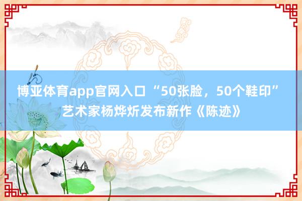 博亚体育app官网入口 “50张脸，50个鞋印” 艺术家杨烨炘发布新作《陈迹》