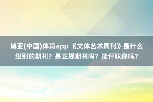 博亚(中国)体育app 《文体艺术周刊》是什么级别的期刊？是正规期刊吗？能评职称吗？
