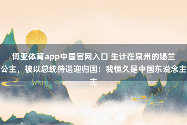 博亚体育app中国官网入口 生计在泉州的锡兰公主，被以总统待遇迎归国：我恒久是中国东说念主