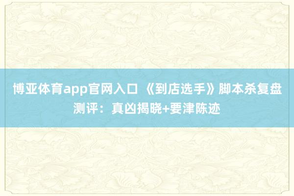 博亚体育app官网入口 《到店选手》脚本杀复盘测评：真凶揭晓+要津陈迹