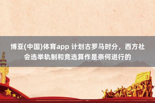 博亚(中国)体育app 计划古罗马时分，西方社会选举轨制和竞选算作是奈何进行的