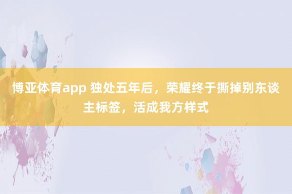 博亚体育app 独处五年后，荣耀终于撕掉别东谈主标签，活成我方样式