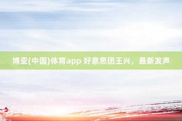 博亚(中国)体育app 好意思团王兴，最新发声