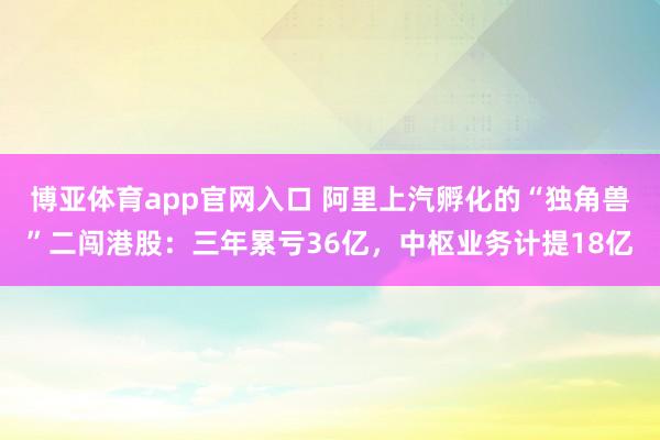 博亚体育app官网入口 阿里上汽孵化的“独角兽”二闯港股：三年累亏36亿，中枢业务计提18亿