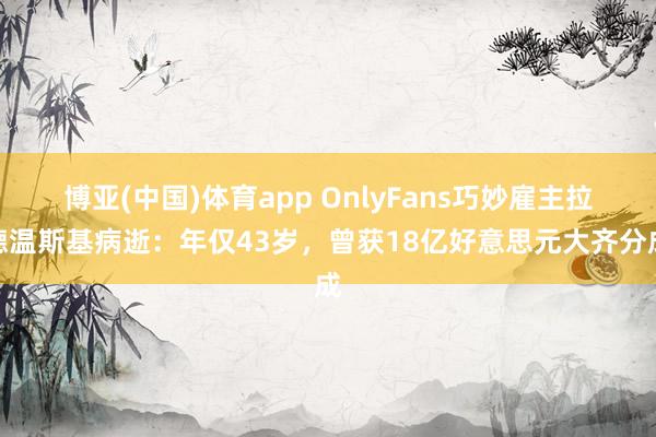 博亚(中国)体育app OnlyFans巧妙雇主拉德温斯基病逝：年仅43岁，曾获18亿好意思元大齐分成