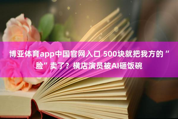 博亚体育app中国官网入口 500块就把我方的“脸”卖了？横店演员被AI砸饭碗