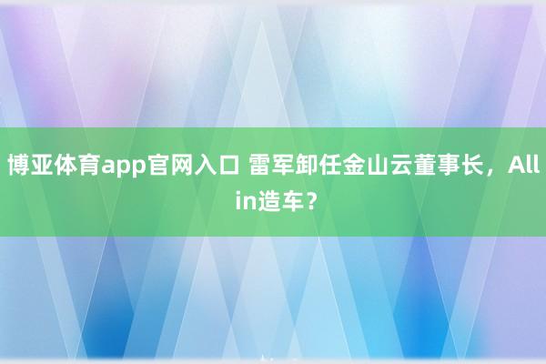 博亚体育app官网入口 雷军卸任金山云董事长，All in造车？